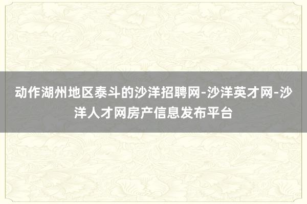 动作湖州地区泰斗的沙洋招聘网-沙洋英才网-沙洋人才网房产信息发布平台